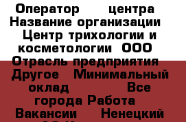 Оператор Call-центра › Название организации ­ Центр трихологии и косметологии, ООО › Отрасль предприятия ­ Другое › Минимальный оклад ­ 17 000 - Все города Работа » Вакансии   . Ненецкий АО,Красное п.